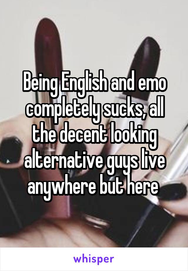 Being English and emo completely sucks, all the decent looking alternative guys live anywhere but here 