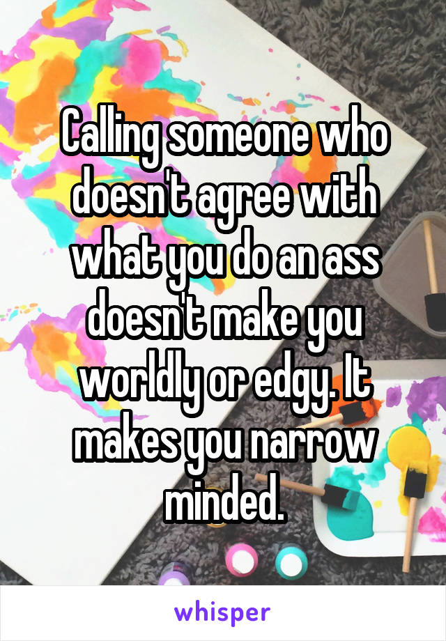 Calling someone who doesn't agree with what you do an ass doesn't make you worldly or edgy. It makes you narrow minded.