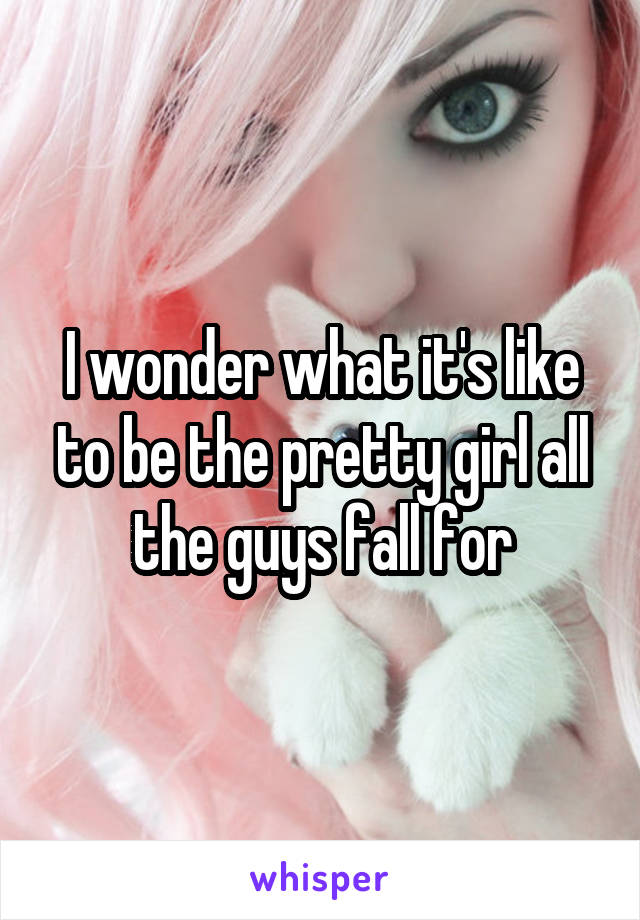 I wonder what it's like to be the pretty girl all the guys fall for