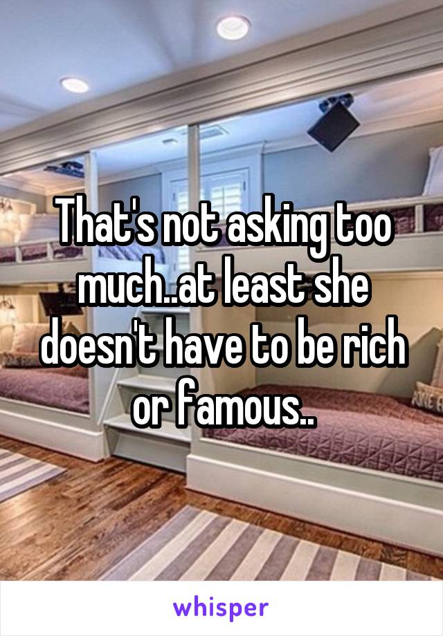 That's not asking too much..at least she doesn't have to be rich or famous..