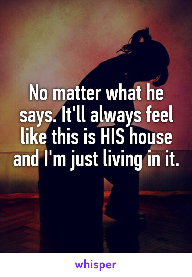 No matter what he says. It'll always feel like this is HIS house and I'm just living in it. 