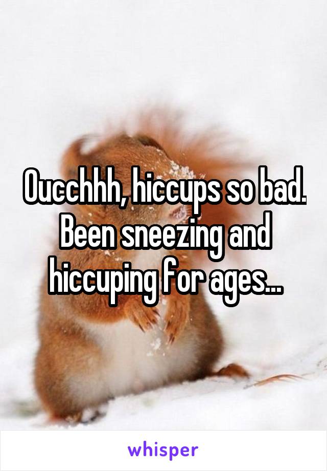 Oucchhh, hiccups so bad. Been sneezing and hiccuping for ages...