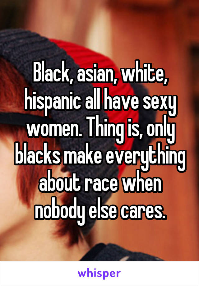 Black, asian, white, hispanic all have sexy women. Thing is, only blacks make everything about race when nobody else cares.