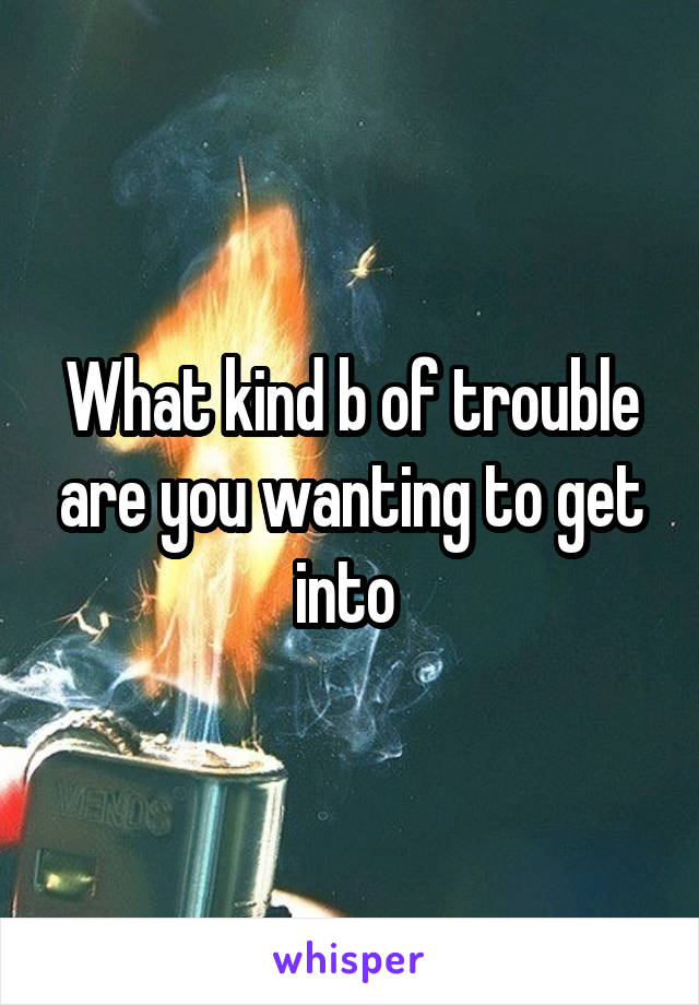 What kind b of trouble are you wanting to get into 
