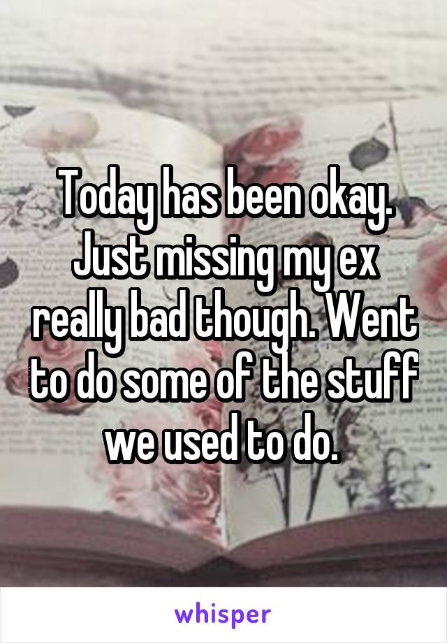 Today has been okay. Just missing my ex really bad though. Went to do some of the stuff we used to do. 