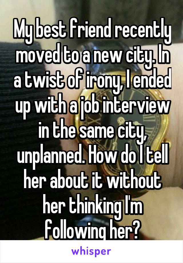My best friend recently moved to a new city. In a twist of irony, I ended up with a job interview in the same city, unplanned. How do I tell her about it without her thinking I'm following her?
