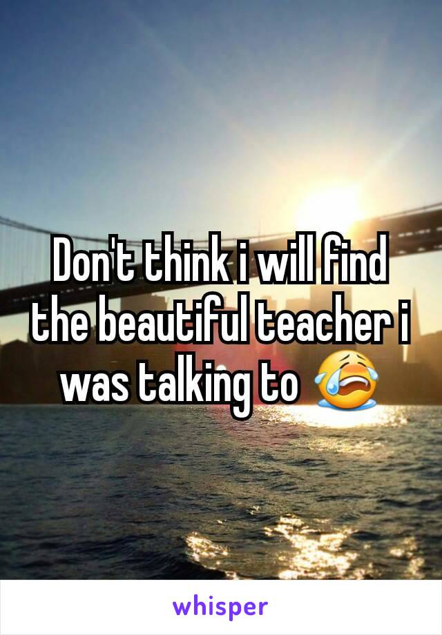 Don't think i will find the beautiful teacher i was talking to 😭