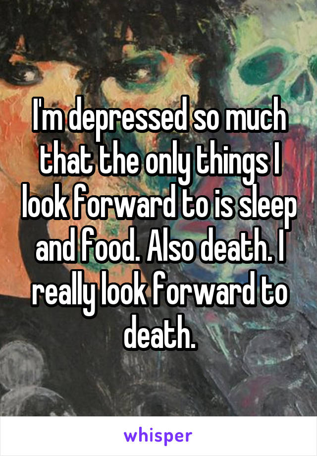 I'm depressed so much that the only things I look forward to is sleep and food. Also death. I really look forward to death.