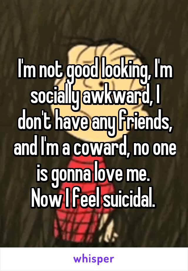 I'm not good looking, I'm socially awkward, I don't have any friends, and I'm a coward, no one is gonna love me. 
Now I feel suicidal. 