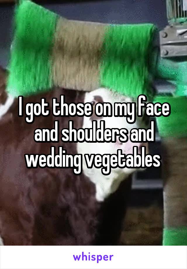 I got those on my face and shoulders and wedding vegetables 