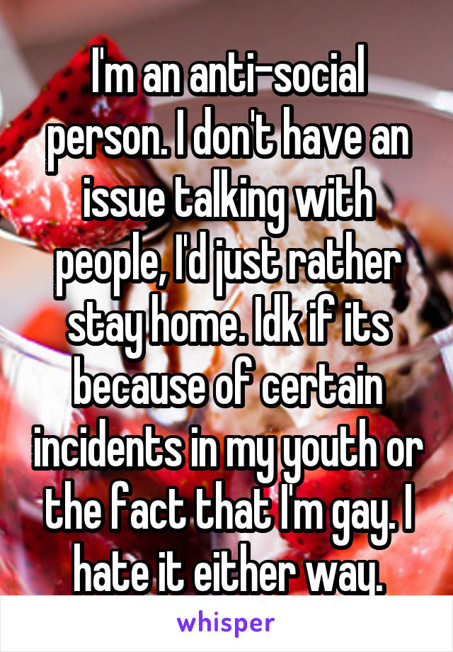 I'm an anti-social person. I don't have an issue talking with people, I'd just rather stay home. Idk if its because of certain incidents in my youth or the fact that I'm gay. I hate it either way.