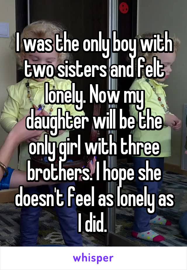 I was the only boy with two sisters and felt lonely. Now my daughter will be the only girl with three brothers. I hope she doesn't feel as lonely as I did. 