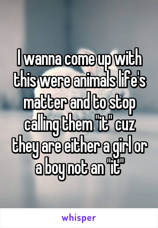 I wanna come up with this were animals life's matter and to stop calling them "it" cuz they are either a girl or a boy not an "it"