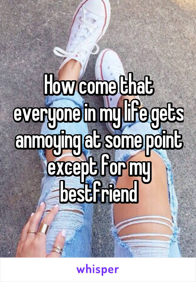 How come that everyone in my life gets anmoying at some point except for my bestfriend