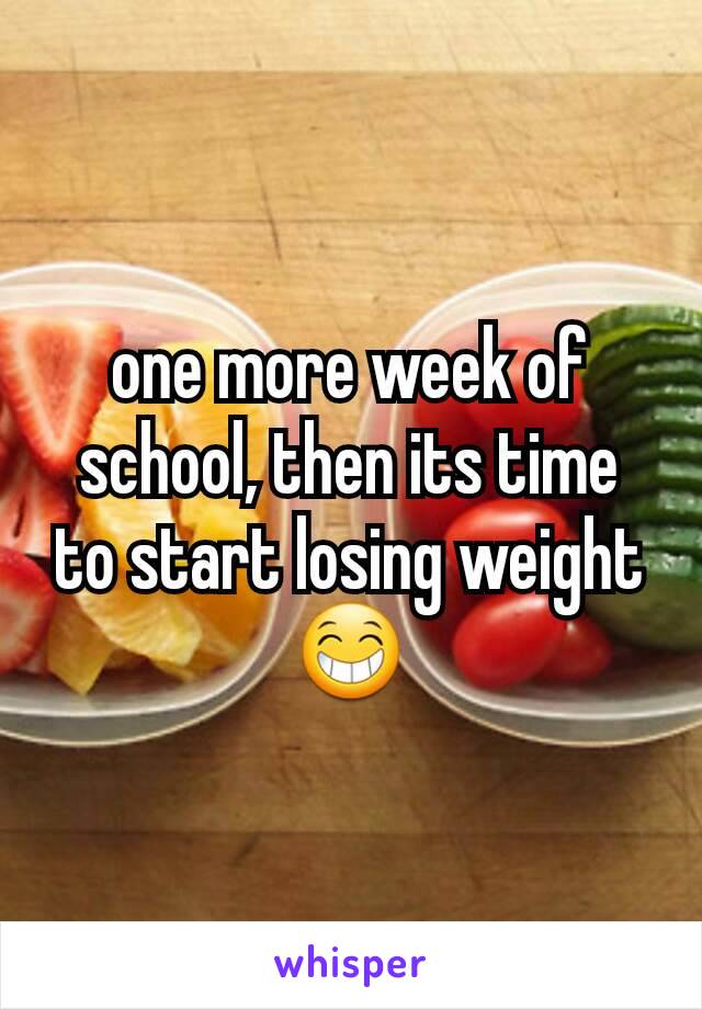 one more week of school, then its time to start losing weight 😁