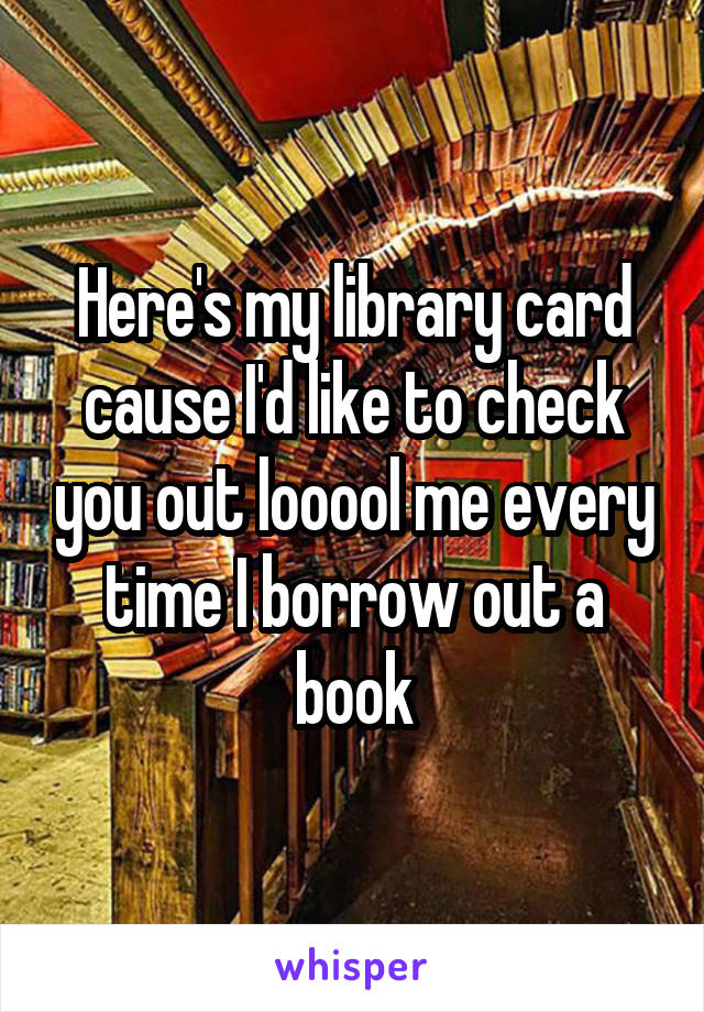 Here's my library card cause I'd like to check you out looool me every time I borrow out a book