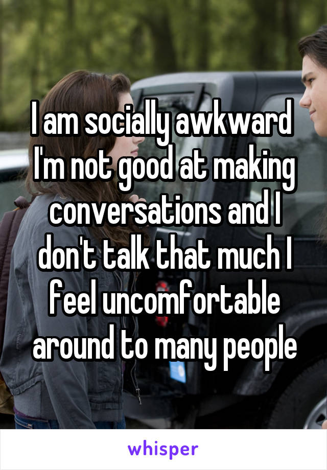 
I am socially awkward 
I'm not good at making conversations and I don't talk that much I feel uncomfortable around to many people
