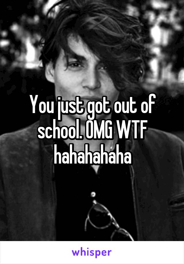 You just got out of school. OMG WTF hahahahaha