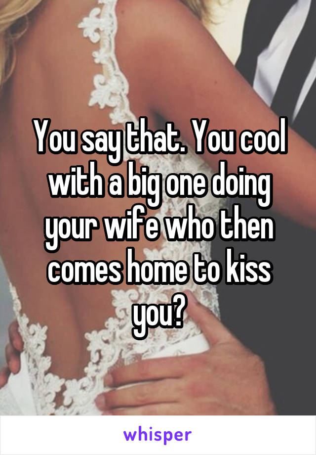 You say that. You cool with a big one doing your wife who then comes home to kiss you?