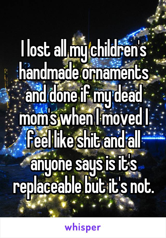 I lost all my children's handmade ornaments and done if my dead mom's when I moved I feel like shit and all anyone says is it's replaceable but it's not.
