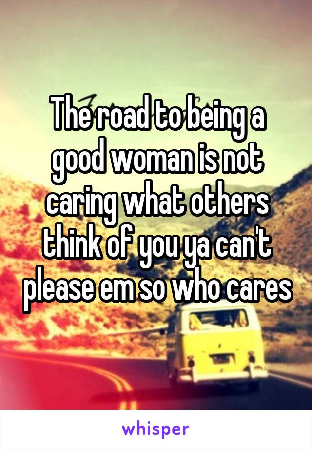 The road to being a good woman is not caring what others think of you ya can't please em so who cares 