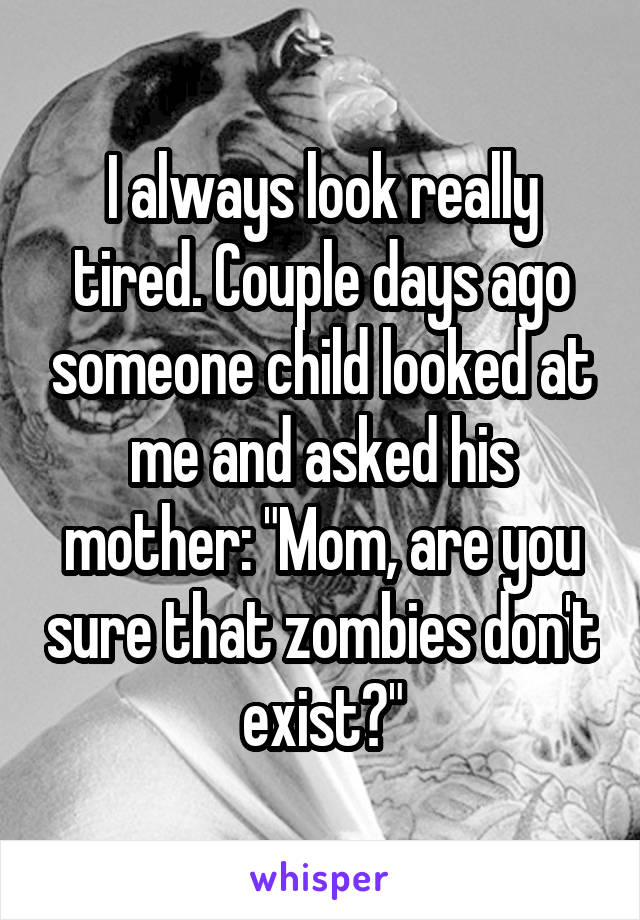 I always look really tired. Couple days ago someone child looked at me and asked his mother: "Mom, are you sure that zombies don't exist?"