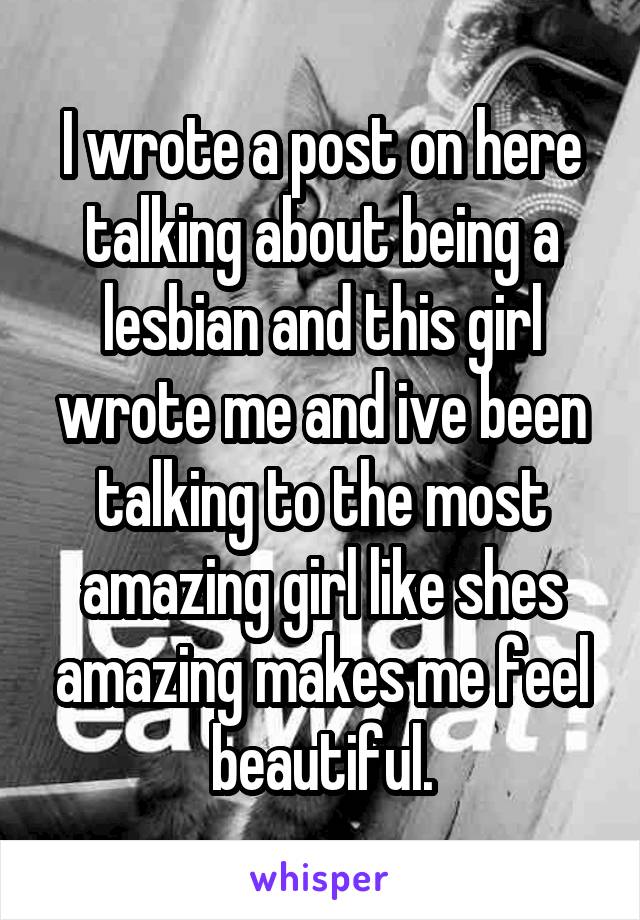 I wrote a post on here talking about being a lesbian and this girl wrote me and ive been talking to the most amazing girl like shes amazing makes me feel beautiful.