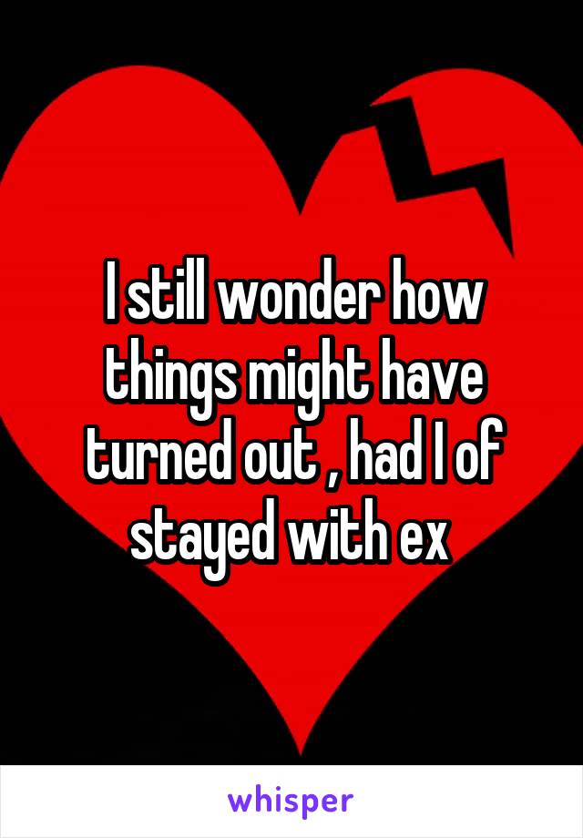 I still wonder how things might have turned out , had I of stayed with ex 