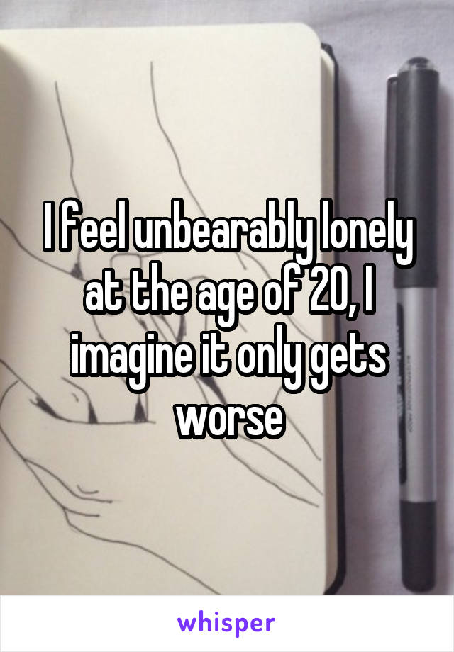 I feel unbearably lonely at the age of 20, I imagine it only gets worse