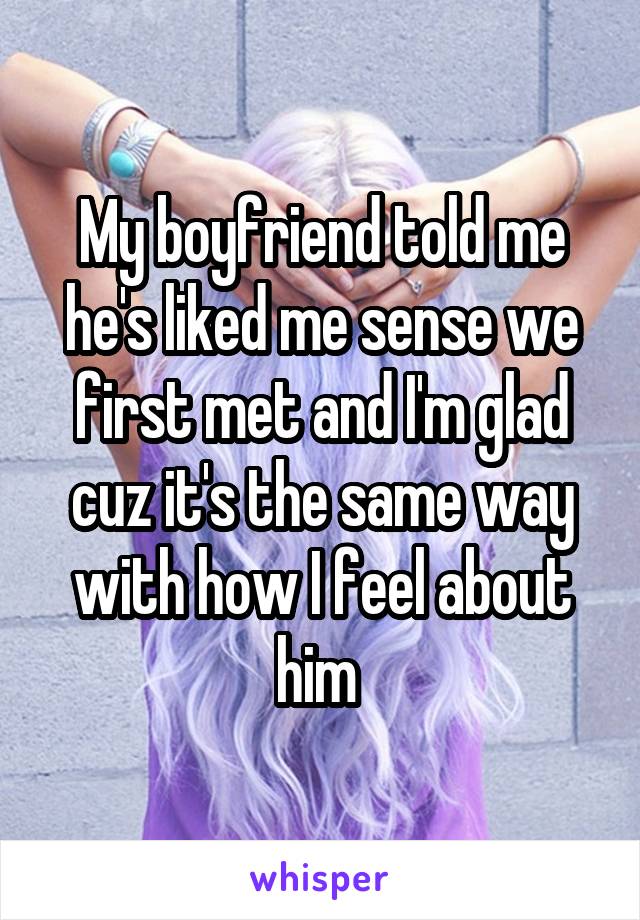 My boyfriend told me he's liked me sense we first met and I'm glad cuz it's the same way with how I feel about him 