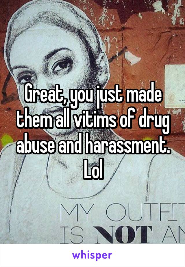 Great, you just made them all vitims of drug abuse and harassment.
Lol