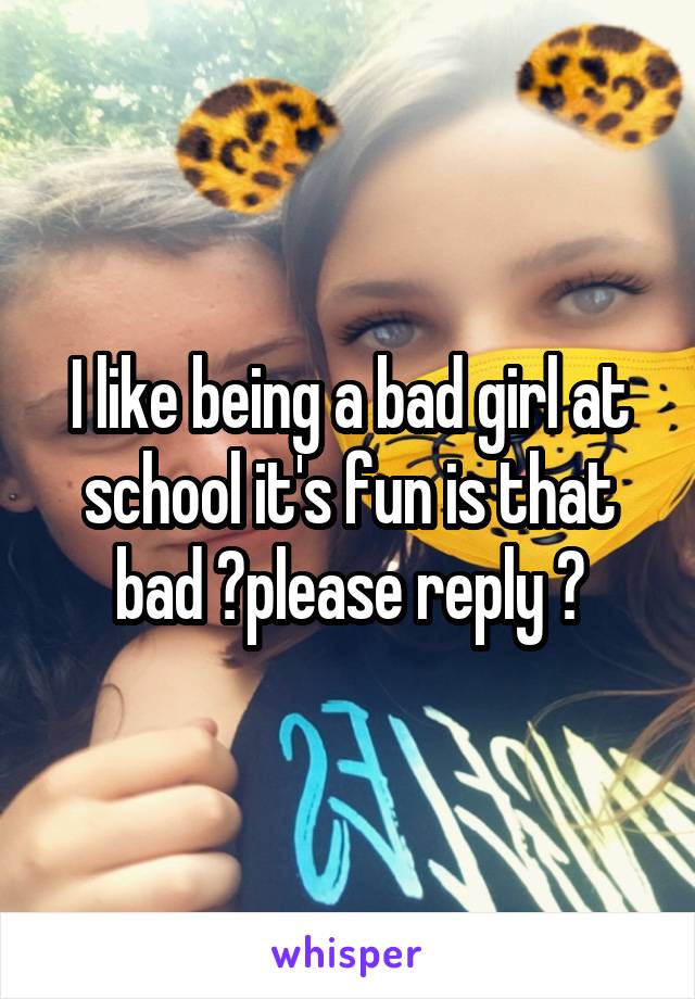 I like being a bad girl at school it's fun is that bad ?please reply ?