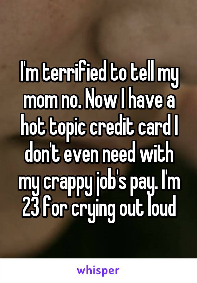 I'm terrified to tell my mom no. Now I have a hot topic credit card I don't even need with my crappy job's pay. I'm 23 for crying out loud
