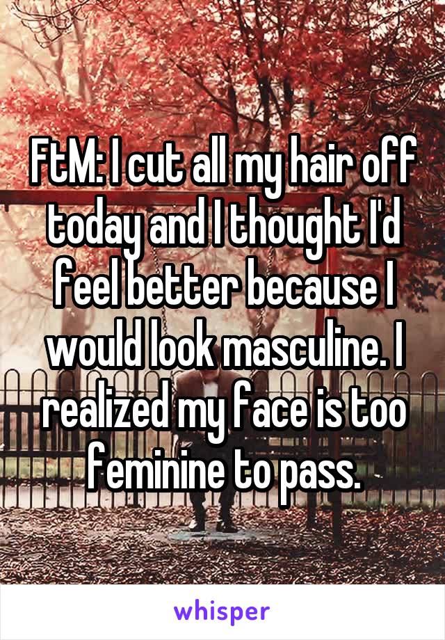 FtM: I cut all my hair off today and I thought I'd feel better because I would look masculine. I realized my face is too feminine to pass.