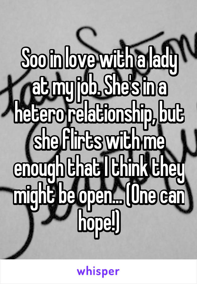 Soo in love with a lady at my job. She's in a hetero relationship, but she flirts with me enough that I think they might be open... (One can hope!)