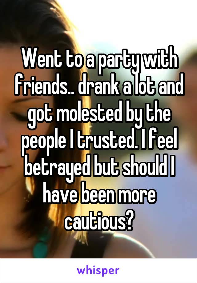Went to a party with friends.. drank a lot and got molested by the people I trusted. I feel betrayed but should I have been more cautious?