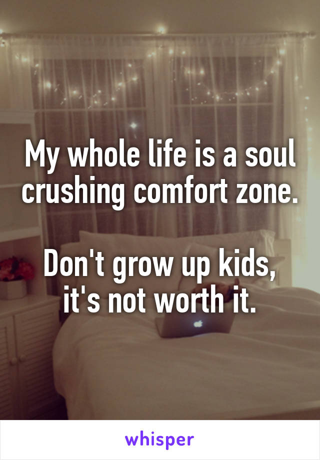 My whole life is a soul crushing comfort zone.

Don't grow up kids, it's not worth it.