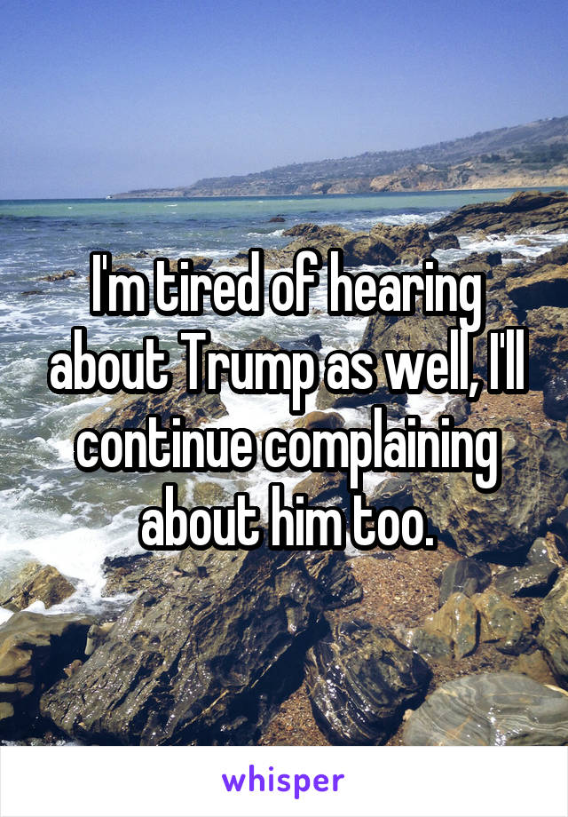 I'm tired of hearing about Trump as well, I'll continue complaining about him too.