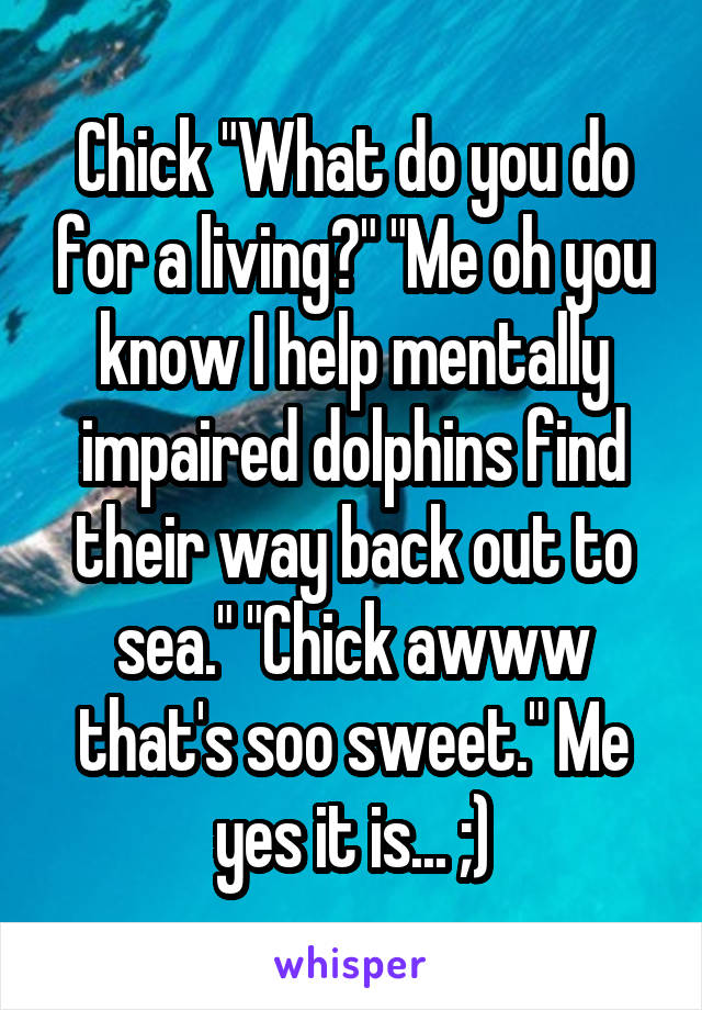 Chick "What do you do for a living?" "Me oh you know I help mentally impaired dolphins find their way back out to sea." "Chick awww that's soo sweet." Me yes it is... ;)