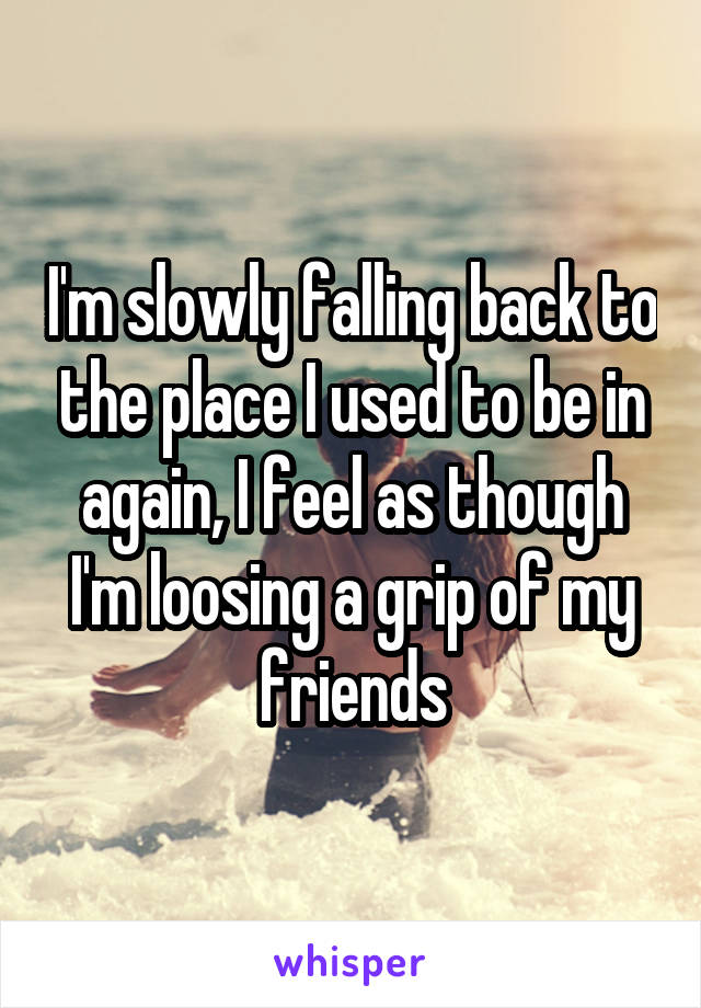 I'm slowly falling back to the place I used to be in again, I feel as though I'm loosing a grip of my friends