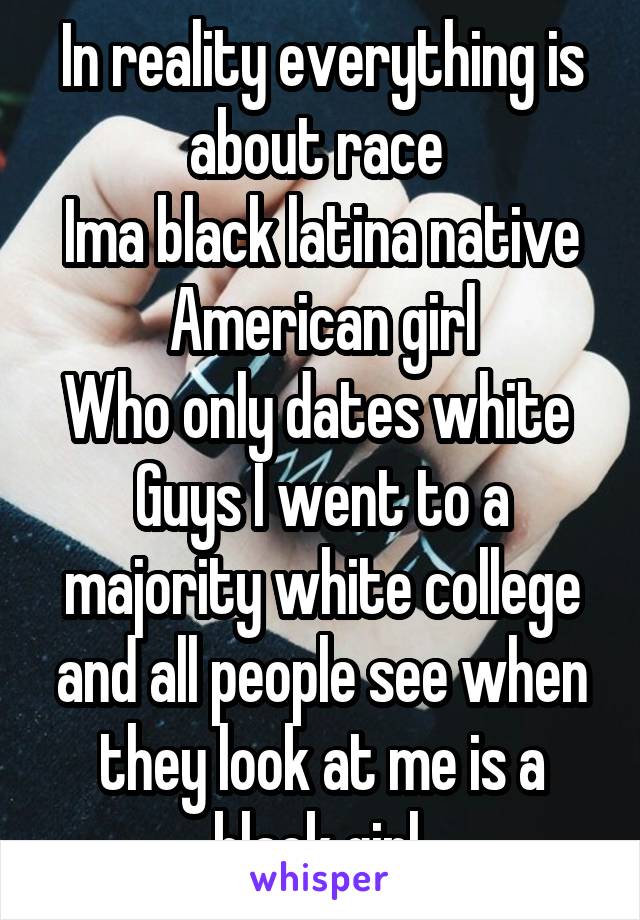 In reality everything is about race 
Ima black latina native American girl
Who only dates white 
Guys I went to a majority white college and all people see when they look at me is a black girl 