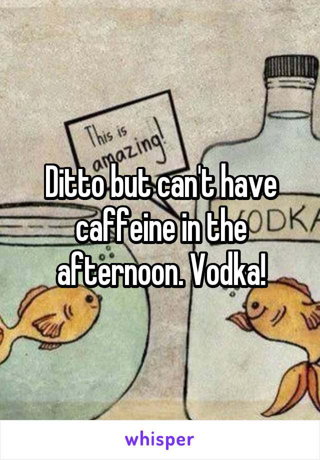 Ditto but can't have caffeine in the afternoon. Vodka!