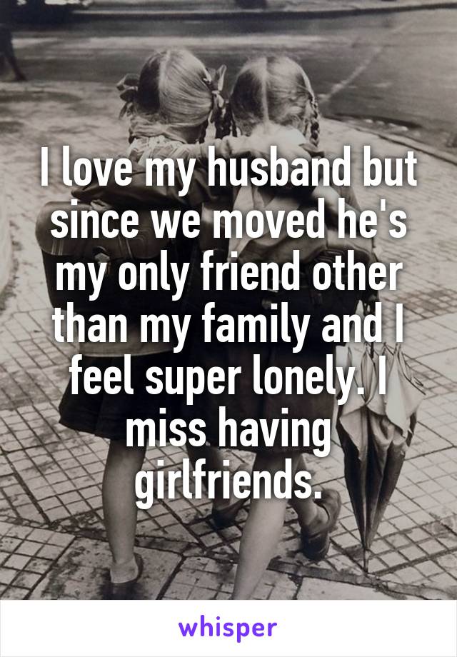 I love my husband but since we moved he's my only friend other than my family and I feel super lonely. I miss having girlfriends.
