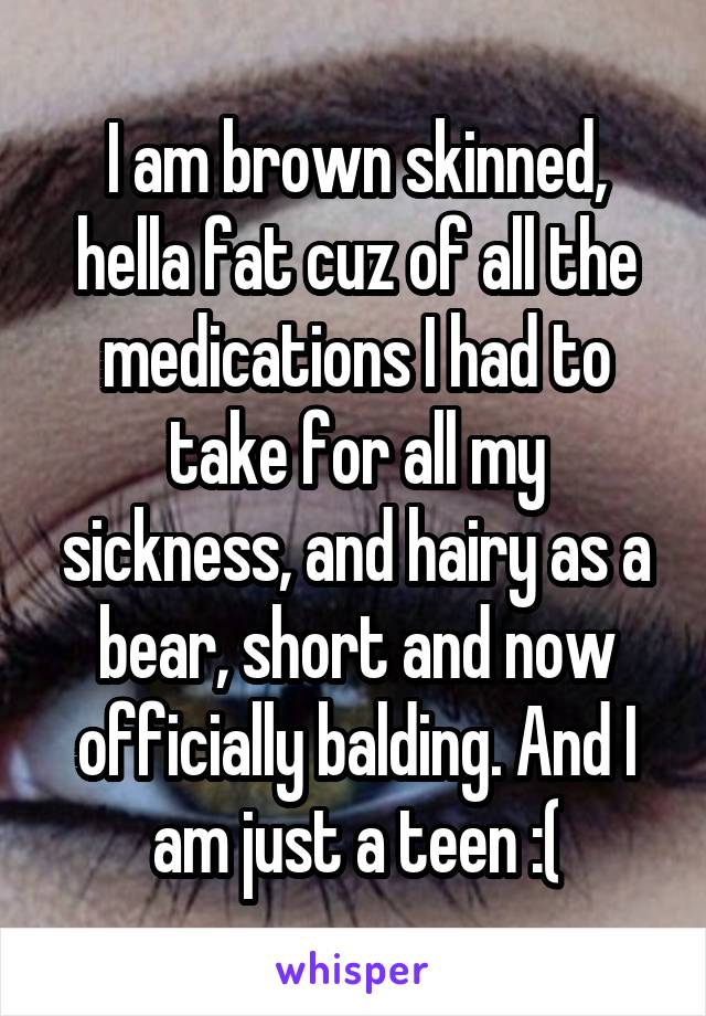 I am brown skinned, hella fat cuz of all the medications I had to take for all my sickness, and hairy as a bear, short and now officially balding. And I am just a teen :(