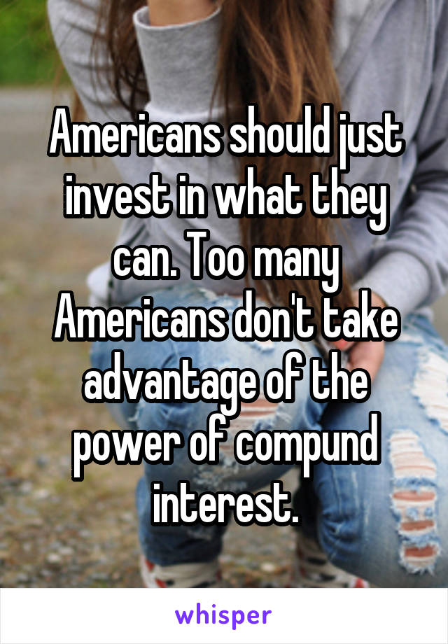 Americans should just invest in what they can. Too many Americans don't take advantage of the power of compund interest.