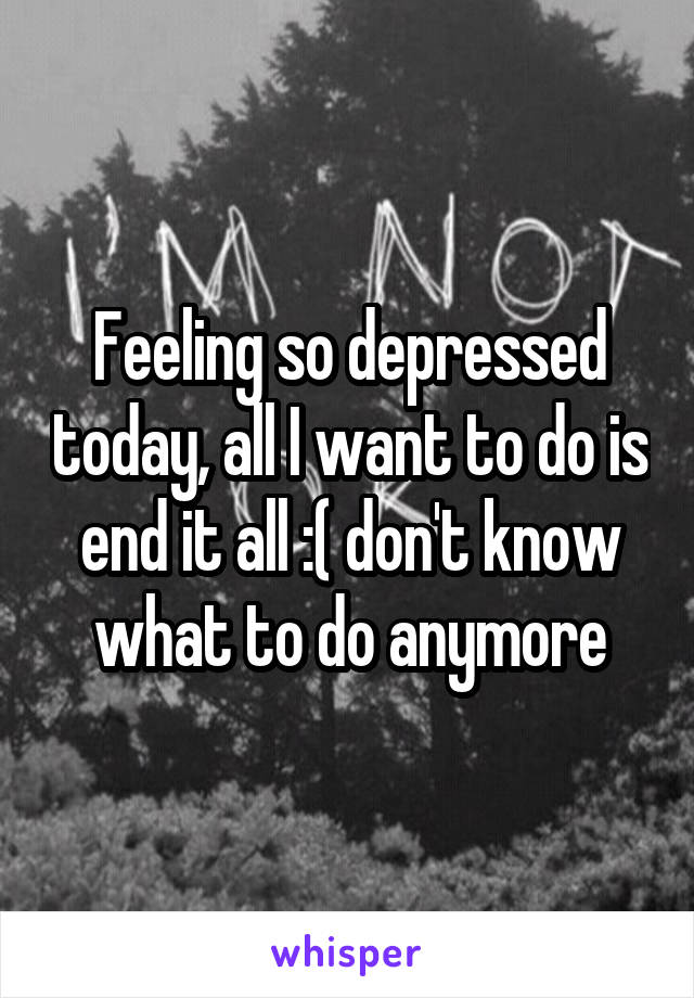 Feeling so depressed today, all I want to do is end it all :( don't know what to do anymore
