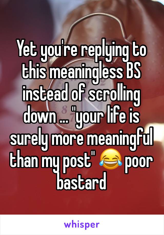 Yet you're replying to this meaningless BS instead of scrolling down ... "your life is surely more meaningful than my post" 😂 poor bastard 