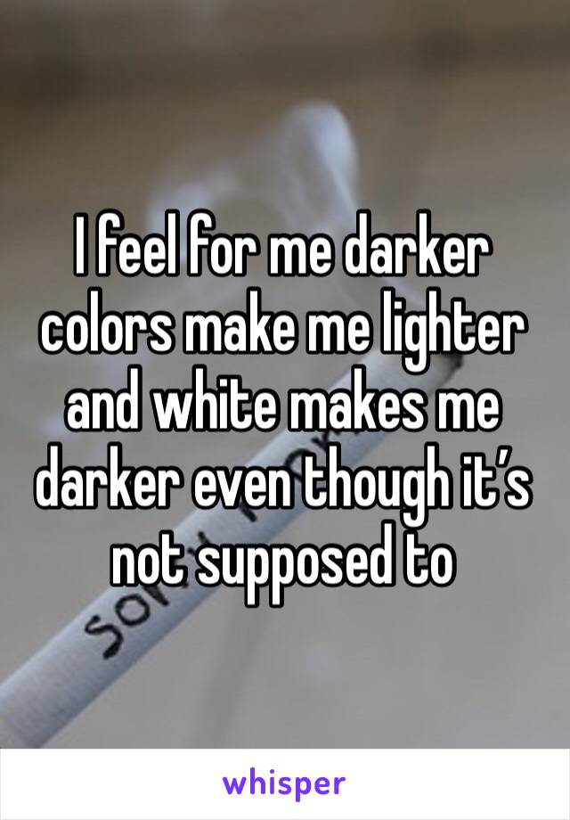 I feel for me darker colors make me lighter and white makes me darker even though it’s not supposed to