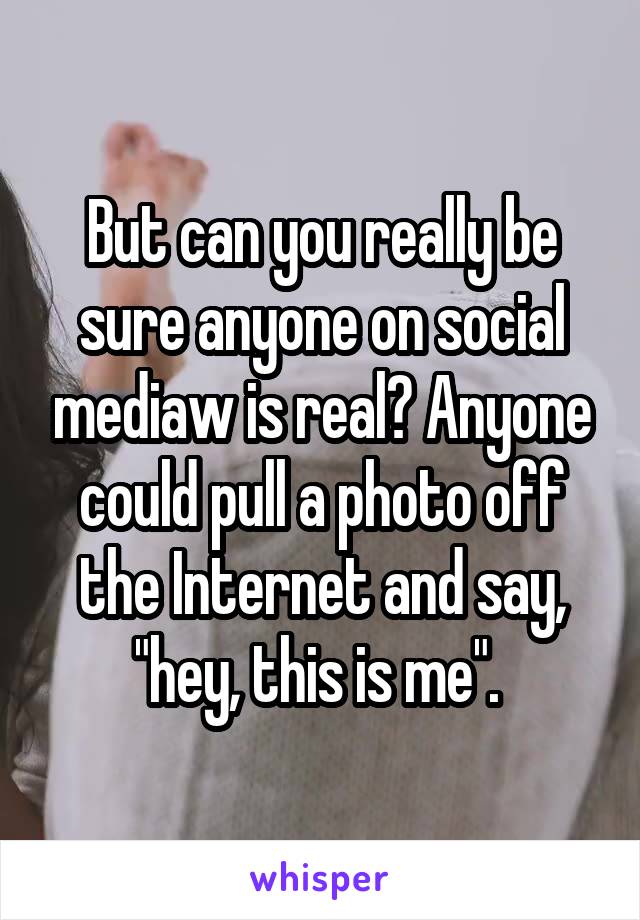 But can you really be sure anyone on social mediaw is real? Anyone could pull a photo off the Internet and say, "hey, this is me". 