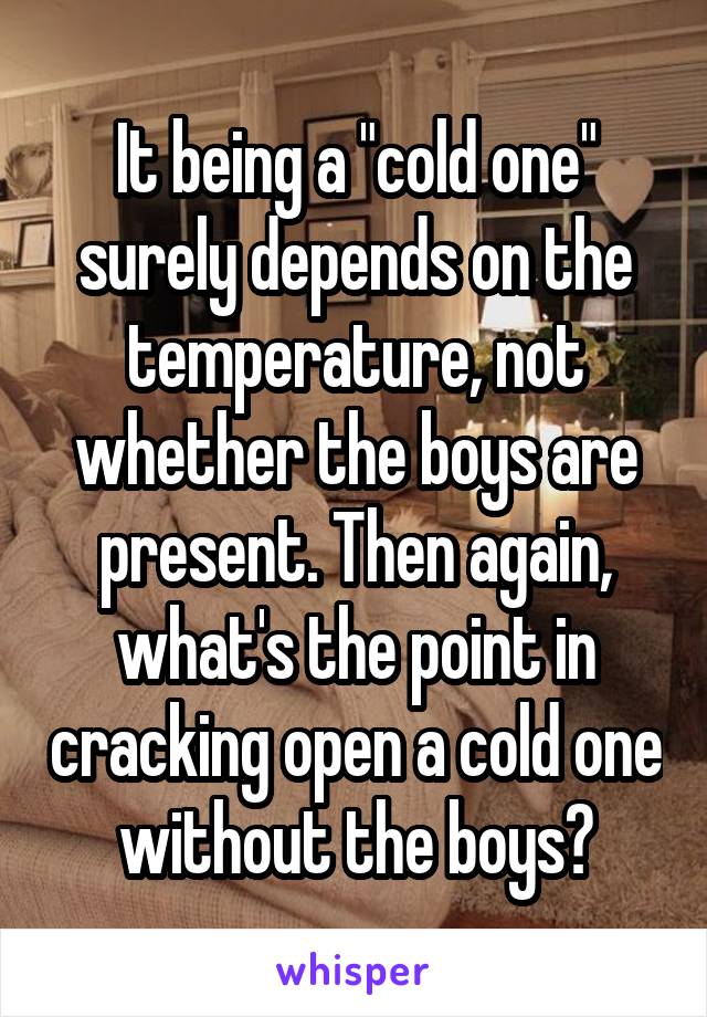 It being a "cold one" surely depends on the temperature, not whether the boys are present. Then again, what's the point in cracking open a cold one without the boys?
